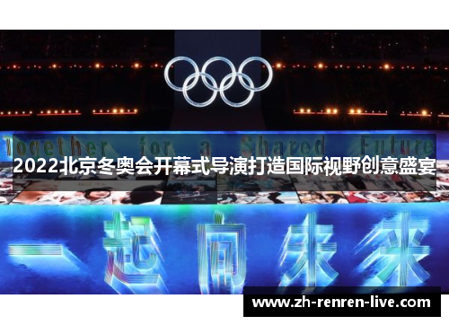 2022北京冬奥会开幕式导演打造国际视野创意盛宴